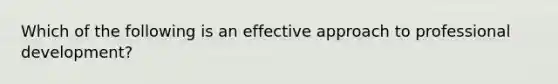 Which of the following is an effective approach to professional development?