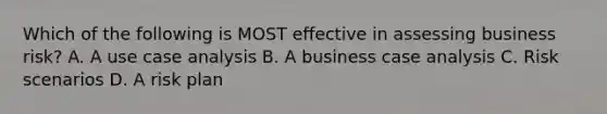 Which of the following is MOST effective in assessing business risk? A. A use case analysis B. A business case analysis C. Risk scenarios D. A risk plan