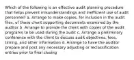 Which of the following is an effective audit planning procedure that helps prevent misunderstandings and inefficient use of audit personnel? a. Arrange to make copies, for inclusion in the audit files, of those client supporting documents examined by the auditor b. Arrange to provide the client with copies of the audit programs to be used during the audit c. Arrange a preliminary conference with the client to discuss audit objectives, fees, timing, and other information d. Arrange to have the auditor prepare and post any necessary adjusting or reclassification entries prior to final closing