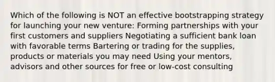 Which of the following is NOT an effective bootstrapping strategy for launching your new venture: Forming partnerships with your first customers and suppliers Negotiating a sufficient bank loan with favorable terms Bartering or trading for the supplies, products or materials you may need Using your mentors, advisors and other sources for free or low-cost consulting