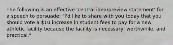 The following is an effective 'central idea/preview statement' for a speech to persuade: "I'd like to share with you today that you should vote a 10 increase in student fees to pay for a new athletic facility because the facility is necessary, worthwhile, and practical."