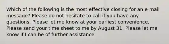 Which of the following is the most effective closing for an e-mail message? Please do not hesitate to call if you have any questions. Please let me know at your earliest convenience. Please send your time sheet to me by August 31. Please let me know if I can be of further assistance.