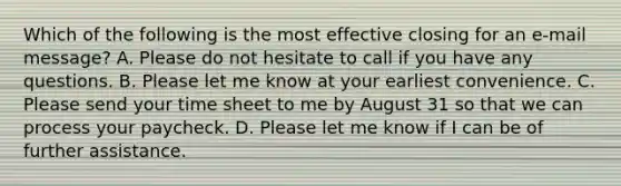Which of the following is the most effective closing for an e-mail message? A. Please do not hesitate to call if you have any questions. B. Please let me know at your earliest convenience. C. Please send your time sheet to me by August 31 so that we can process your paycheck. D. Please let me know if I can be of further assistance.