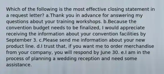 Which of the following is the most effective closing statement in a request letter? a.Thank you in advance for answering my questions about your training workshops. b.Because the convention budget needs to be finalized, I would appreciate receiving the information about your convention facilities by September 3. c.Please send me information about your new product line. d.I trust that, if you want me to order merchandise from your company, you will respond by June 30. e.I am in the process of planning a wedding reception and need some assistance.