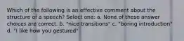 Which of the following is an effective comment about the structure of a speech? Select one: a. None of these answer choices are correct. b. "nice transitions" c. "boring introduction" d. "I like how you gestured"