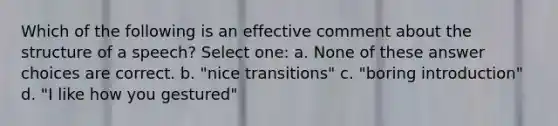 Which of the following is an effective comment about the structure of a speech? Select one: a. None of these answer choices are correct. b. "nice transitions" c. "boring introduction" d. "I like how you gestured"