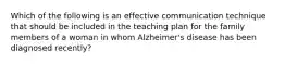 Which of the following is an effective communication technique that should be included in the teaching plan for the family members of a woman in whom Alzheimer's disease has been diagnosed recently?