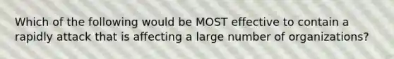 Which of the following would be MOST effective to contain a rapidly attack that is affecting a large number of organizations?