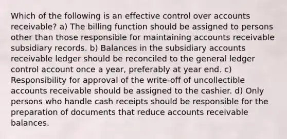 Which of the following is an effective control over accounts receivable? a) The billing function should be assigned to persons other than those responsible for maintaining accounts receivable subsidiary records. b) Balances in the subsidiary accounts receivable ledger should be reconciled to the general ledger control account once a year, preferably at year end. c) Responsibility for approval of the write-off of uncollectible accounts receivable should be assigned to the cashier. d) Only persons who handle cash receipts should be responsible for the preparation of documents that reduce accounts receivable balances.