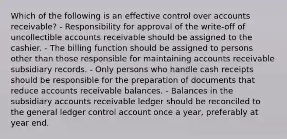 Which of the following is an effective control over accounts receivable? - Responsibility for approval of the write-off of uncollectible accounts receivable should be assigned to the cashier. - The billing function should be assigned to persons other than those responsible for maintaining accounts receivable subsidiary records. - Only persons who handle cash receipts should be responsible for the preparation of documents that reduce accounts receivable balances. - Balances in the subsidiary accounts receivable ledger should be reconciled to the general ledger control account once a year, preferably at year end.