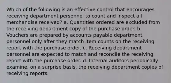 Which of the following is an effective control that encourages receiving department personnel to count and inspect all merchandise received? a. Quantities ordered are excluded from the receiving department copy of the purchase order. b. Vouchers are prepared by accounts payable department personnel only after they match item counts on the receiving report with the purchase order. c. Receiving department personnel are expected to match and reconcile the receiving report with the purchase order. d. Internal auditors periodically examine, on a surprise basis, the receiving department copies of receiving reports.