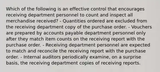 Which of the following is an effective control that encourages receiving department personnel to count and inspect all merchandise received? - Quantities ordered are excluded from the receiving department copy of the purchase order. - Vouchers are prepared by accounts payable department personnel only after they match item counts on the receiving report with the purchase order. - Receiving department personnel are expected to match and reconcile the receiving report with the purchase order. - Internal auditors periodically examine, on a surprise basis, the receiving department copies of receiving reports.