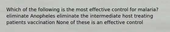 Which of the following is the most effective control for malaria? eliminate Anopheles eliminate the intermediate host treating patients vaccination None of these is an effective control