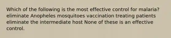 Which of the following is the most effective control for malaria? eliminate Anopheles mosquitoes vaccination treating patients eliminate the intermediate host None of these is an effective control.