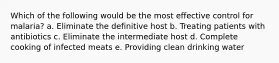 Which of the following would be the most effective control for malaria? a. Eliminate the definitive host b. Treating patients with antibiotics c. Eliminate the intermediate host d. Complete cooking of infected meats e. Providing clean drinking water
