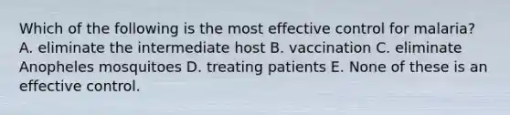 Which of the following is the most effective control for malaria? A. eliminate the intermediate host B. vaccination C. eliminate Anopheles mosquitoes D. treating patients E. None of these is an effective control.