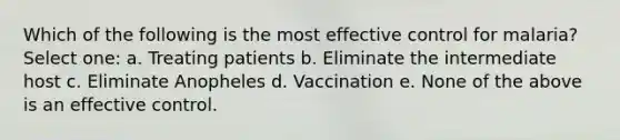 Which of the following is the most effective control for malaria? Select one: a. Treating patients b. Eliminate the intermediate host c. Eliminate Anopheles d. Vaccination e. None of the above is an effective control.