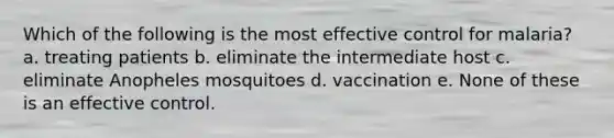 Which of the following is the most effective control for malaria? a. treating patients b. eliminate the intermediate host c. eliminate Anopheles mosquitoes d. vaccination e. None of these is an effective control.