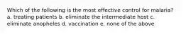 Which of the following is the most effective control for malaria? a. treating patients b. eliminate the intermediate host c. eliminate anopheles d. vaccination e. none of the above