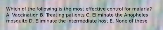 Which of the following is the most effective control for malaria? A. Vaccination B. Treating patients C. Eliminate the Anopheles mosquito D. Eliminate the intermediate host E. None of these