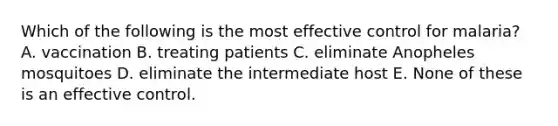 Which of the following is the most effective control for malaria? A. vaccination B. treating patients C. eliminate Anopheles mosquitoes D. eliminate the intermediate host E. None of these is an effective control.