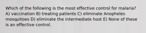 Which of the following is the most effective control for malaria? A) vaccination B) treating patients C) eliminate Anopheles mosquitoes D) eliminate the intermediate host E) None of these is an effective control.