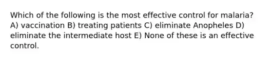 Which of the following is the most effective control for malaria? A) vaccination B) treating patients C) eliminate Anopheles D) eliminate the intermediate host E) None of these is an effective control.