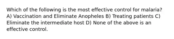 Which of the following is the most effective control for malaria? A) Vaccination and Eliminate Anopheles B) Treating patients C) Eliminate the intermediate host D) None of the above is an effective control.