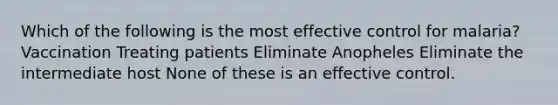 Which of the following is the most effective control for malaria? Vaccination Treating patients Eliminate Anopheles Eliminate the intermediate host None of these is an effective control.