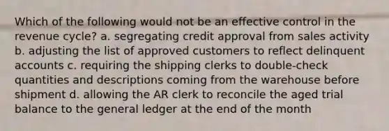 Which of the following would not be an effective control in the revenue cycle? a. segregating credit approval from sales activity b. adjusting the list of approved customers to reflect delinquent accounts c. requiring the shipping clerks to double-check quantities and descriptions coming from the warehouse before shipment d. allowing the AR clerk to reconcile the aged trial balance to the general ledger at the end of the month