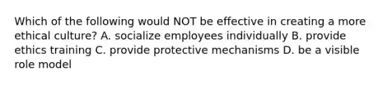 Which of the following would NOT be effective in creating a more ethical​ culture? A. socialize employees individually B. provide ethics training C. provide protective mechanisms D. be a visible role model