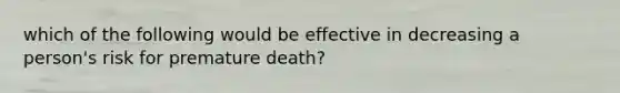 which of the following would be effective in decreasing a person's risk for premature death?