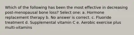 Which of the following has been the most effective in decreasing post-menopausal bone loss? Select one: a. Hormone replacement therapy b. No answer is correct. c. Fluoride treatment d. Supplemental vitamin C e. Aerobic exercise plus multi-vitamins