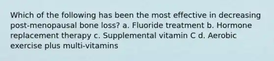 Which of the following has been the most effective in decreasing post-menopausal bone loss? a. Fluoride treatment b. Hormone replacement therapy c. Supplemental vitamin C d. Aerobic exercise plus multi-vitamins