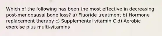 Which of the following has been the most effective in decreasing post-menopausal bone loss? a) Fluoride treatment b) Hormone replacement therapy c) Supplemental vitamin C d) Aerobic exercise plus multi-vitamins