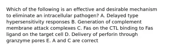 Which of the following is an effective and desirable mechanism to eliminate an intracellular pathogen? A. Delayed type hypersensitivity responses B. Generation of complement membrane attack complexes C. Fas on the CTL binding to Fas ligand on the target cell D. Delivery of perforin through granzyme pores E. A and C are correct