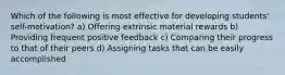 Which of the following is most effective for developing students' self-motivation? a) Offering extrinsic material rewards b) Providing frequent positive feedback c) Comparing their progress to that of their peers d) Assigning tasks that can be easily accomplished