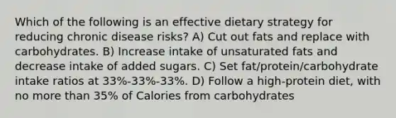 Which of the following is an effective dietary strategy for reducing chronic disease risks? A) Cut out fats and replace with carbohydrates. B) Increase intake of unsaturated fats and decrease intake of added sugars. C) Set fat/protein/carbohydrate intake ratios at 33%-33%-33%. D) Follow a high-protein diet, with no more than 35% of Calories from carbohydrates