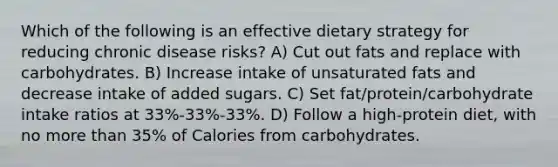 Which of the following is an effective dietary strategy for reducing chronic disease risks? A) Cut out fats and replace with carbohydrates. B) Increase intake of unsaturated fats and decrease intake of added sugars. C) Set fat/protein/carbohydrate intake ratios at 33%-33%-33%. D) Follow a high-protein diet, with no more than 35% of Calories from carbohydrates.