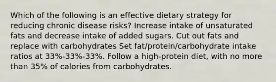 Which of the following is an effective dietary strategy for reducing chronic disease risks? Increase intake of unsaturated fats and decrease intake of added sugars. Cut out fats and replace with carbohydrates Set fat/protein/carbohydrate intake ratios at 33%-33%-33%. Follow a high-protein diet, with no more than 35% of calories from carbohydrates.