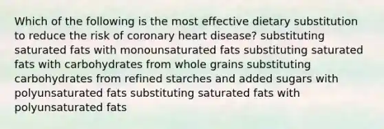 Which of the following is the most effective dietary substitution to reduce the risk of coronary heart disease? substituting saturated fats with monounsaturated fats substituting saturated fats with carbohydrates from whole grains substituting carbohydrates from refined starches and added sugars with polyunsaturated fats substituting saturated fats with polyunsaturated fats