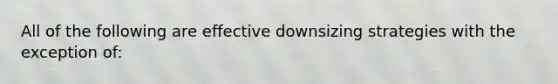 All of the following are effective downsizing strategies with the exception of: