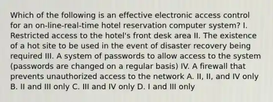 Which of the following is an effective electronic access control for an on-line-real-time hotel reservation computer system? I. Restricted access to the hotel's front desk area II. The existence of a hot site to be used in the event of disaster recovery being required III. A system of passwords to allow access to the system (passwords are changed on a regular basis) IV. A firewall that prevents unauthorized access to the network A. II, II, and IV only B. II and III only C. III and IV only D. I and III only