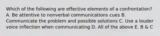 Which of the following are effective elements of a confrontation? A. Be attentive to nonverbal communications cues B. Communicate the problem and possible solutions C. Use a louder voice inflection when communicating D. All of the above E. B & C