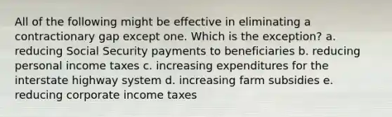 All of the following might be effective in eliminating a contractionary gap except one. Which is the exception? a. reducing Social Security payments to beneficiaries b. reducing personal income taxes c. increasing expenditures for the interstate highway system d. increasing farm subsidies e. reducing corporate income taxes