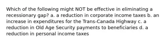 Which of the following might NOT be effective in eliminating a recessionary gap? a. a reduction in corporate income taxes b. an increase in expenditures for the Trans-Canada Highway c. a reduction in Old Age Security payments to beneficiaries d. a reduction in personal income taxes