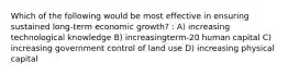 Which of the following would be most effective in ensuring sustained long-term economic growth? : A) increasing technological knowledge B) increasingterm-20 human capital C) increasing government control of land use D) increasing physical capital