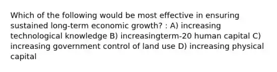 Which of the following would be most effective in ensuring sustained long-term economic growth? : A) increasing technological knowledge B) increasingterm-20 human capital C) increasing government control of land use D) increasing physical capital