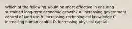 Which of the following would be most effective in ensuring sustained long-term economic growth? A. increasing government control of land use B. increasing technological knowledge C. increasing human capital D. increasing physical capital