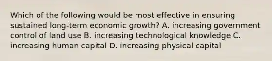 Which of the following would be most effective in ensuring sustained long-term economic growth? A. increasing government control of land use B. increasing technological knowledge C. increasing human capital D. increasing physical capital